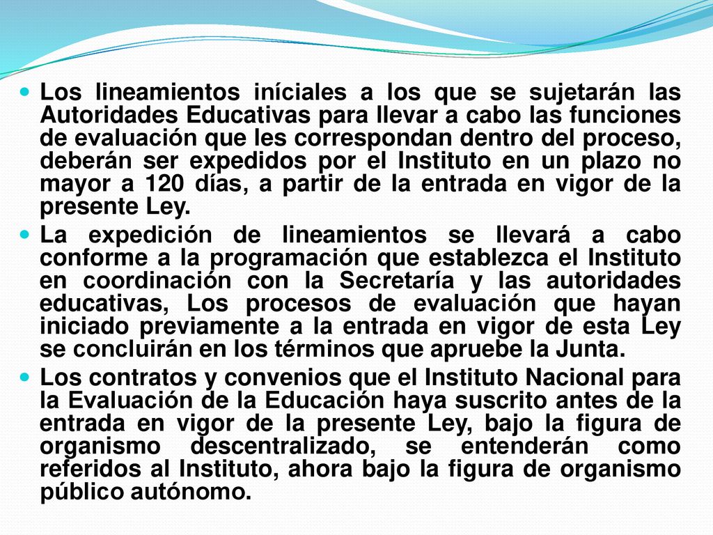 Los lineamientos iníciales a los que se sujetarán las Autoridades Educativas para llevar a cabo las funciones de evaluación que les correspondan dentro del proceso, deberán ser expedidos por el Instituto en un plazo no mayor a 120 días, a partir de la entrada en vigor de la presente Ley.