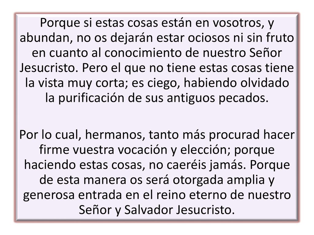 Porque si estas cosas están en vosotros, y abundan, no os dejarán estar ociosos ni sin fruto en cuanto al conocimiento de nuestro Señor Jesucristo. Pero el que no tiene estas cosas tiene la vista muy corta; es ciego, habiendo olvidado la purificación de sus antiguos pecados.