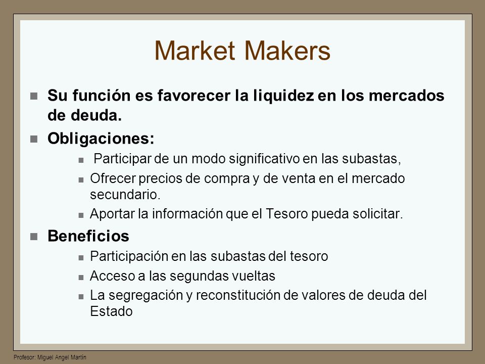 Market Makers Su función es favorecer la liquidez en los mercados de deuda. Obligaciones: Participar de un modo significativo en las subastas,