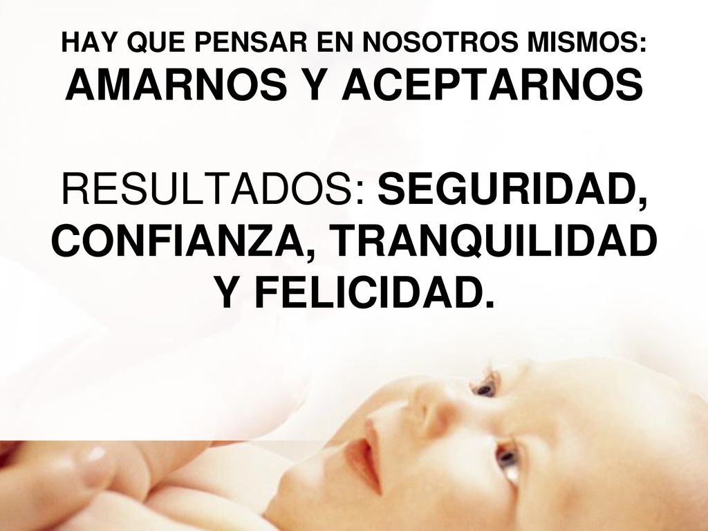 HAY QUE PENSAR EN NOSOTROS MISMOS: AMARNOS Y ACEPTARNOS RESULTADOS: SEGURIDAD, CONFIANZA, TRANQUILIDAD Y FELICIDAD.