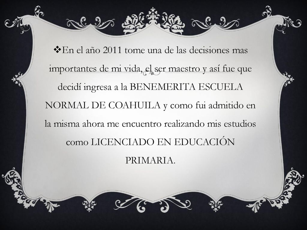 En el año 2011 tome una de las decisiones mas importantes de mi vida, el ser maestro y así fue que decidí ingresa a la BENEMERITA ESCUELA NORMAL DE COAHUILA y como fui admitido en la misma ahora me encuentro realizando mis estudios como LICENCIADO EN EDUCACIÓN PRIMARIA.