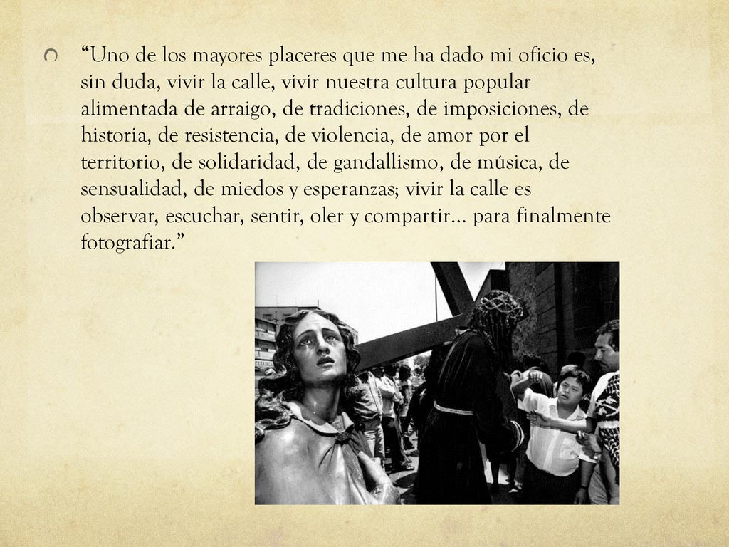 Uno de los mayores placeres que me ha dado mi oficio es, sin duda, vivir la calle, vivir nuestra cultura popular alimentada de arraigo, de tradiciones, de imposiciones, de historia, de resistencia, de violencia, de amor por el territorio, de solidaridad, de gandallismo, de música, de sensualidad, de miedos y esperanzas; vivir la calle es observar, escuchar, sentir, oler y compartir… para finalmente fotografiar.