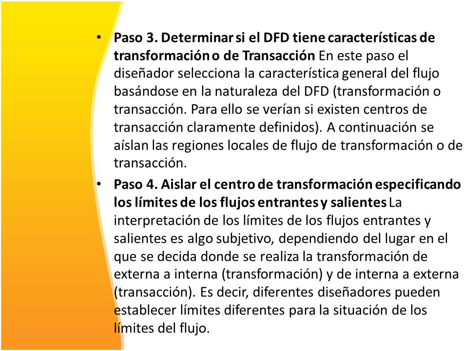 Paso 3. Determinar si el DFD tiene características de transformación o de Transacción En este paso el diseñador selecciona la característica general del flujo basándose en la naturaleza del DFD (transformación o transacción. Para ello se verían si existen centros de transacción claramente definidos). A continuación se aíslan las regiones locales de flujo de transformación o de transacción.