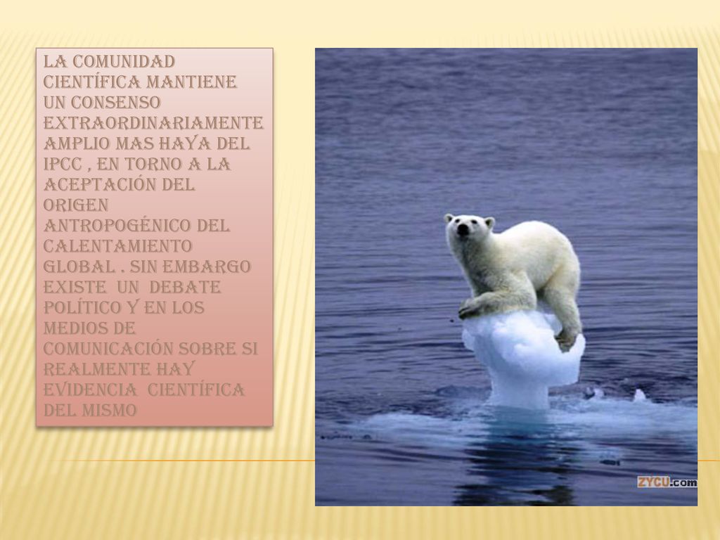 La comunidad científica mantiene un consenso extraordinariamente amplio mas haya del IPCC , en torno a la aceptación del origen antropogénico del calentamiento global . Sin embargo existe un debate político y en los medios de comunicación sobre si realmente hay evidencia científica del mismo