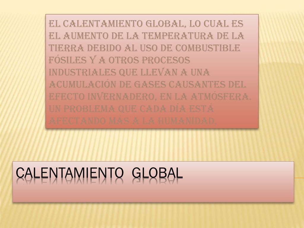 EL CALENTAMIENTO GLOBAL, LO CUAL ES EL AUMENTO DE LA TEMPERATURA DE LA TIERRA DEBIDO AL USO DE COMBUSTIBLE FÓSILES Y A OTROS PROCESOS INDUSTRIALES QUE LLEVAN A UNA ACUMULACIÓN DE GASES CAUSANTES DEL EFECTO INVERNADERO, EN LA ATMÓSFERA. UN PROBLEMA QUE CADA DÍA ESTÁ AFECTANDO MÁS A LA HUMANIDAD,
