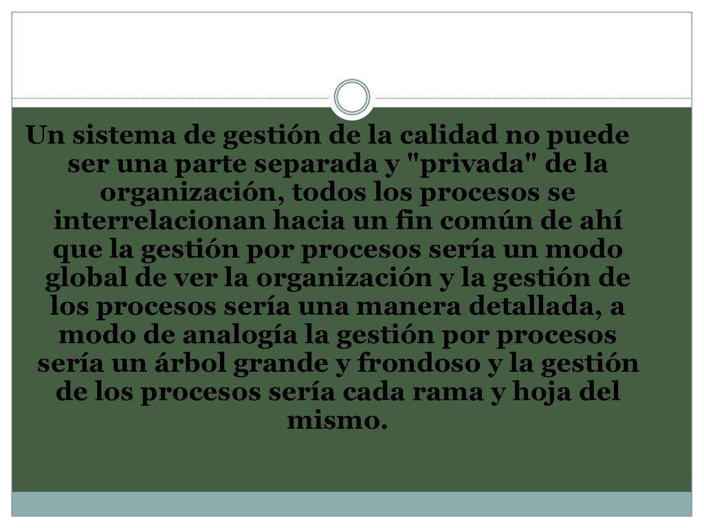 Un sistema de gestión de la calidad no puede ser una parte separada y privada de la organización, todos los procesos se interrelacionan hacia un fin común de ahí que la gestión por procesos sería un modo global de ver la organización y la gestión de los procesos sería una manera detallada, a modo de analogía la gestión por procesos sería un árbol grande y frondoso y la gestión de los procesos sería cada rama y hoja del mismo.