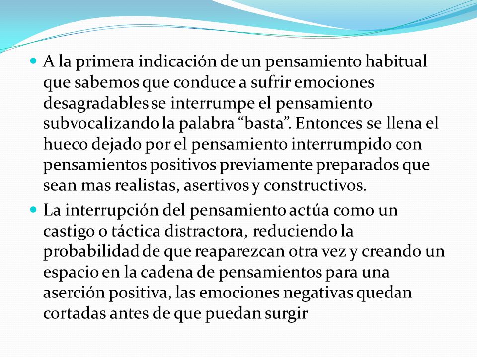 A la primera indicación de un pensamiento habitual que sabemos que conduce a sufrir emociones desagradables se interrumpe el pensamiento subvocalizando la palabra basta . Entonces se llena el hueco dejado por el pensamiento interrumpido con pensamientos positivos previamente preparados que sean mas realistas, asertivos y constructivos.