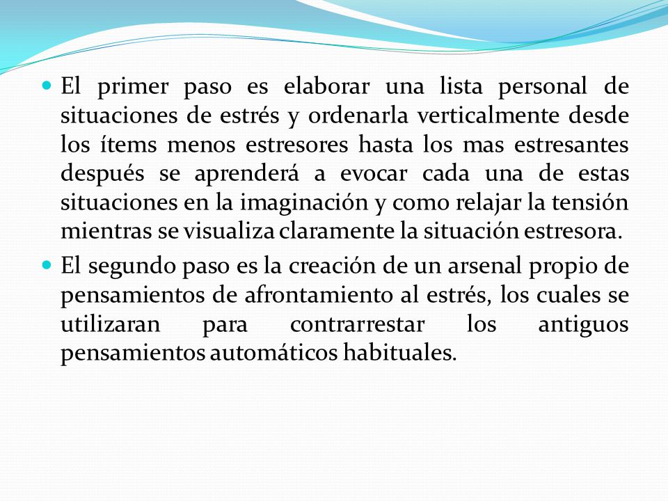 El primer paso es elaborar una lista personal de situaciones de estrés y ordenarla verticalmente desde los ítems menos estresores hasta los mas estresantes después se aprenderá a evocar cada una de estas situaciones en la imaginación y como relajar la tensión mientras se visualiza claramente la situación estresora.