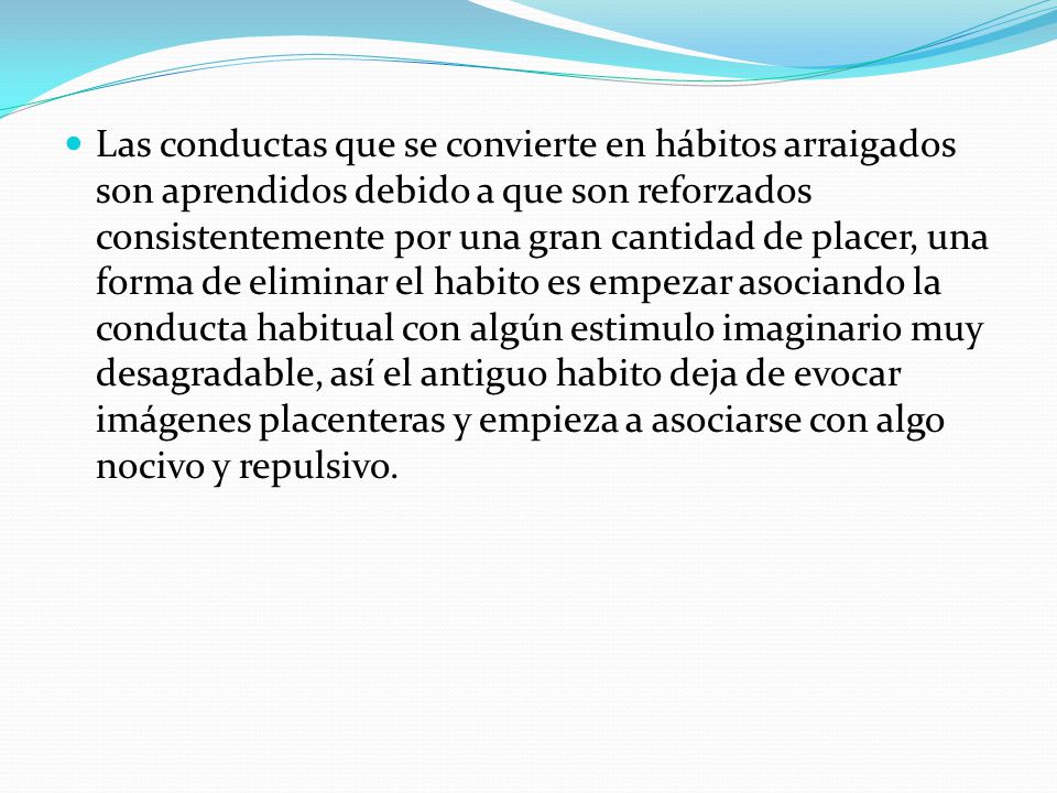 Las conductas que se convierte en hábitos arraigados son aprendidos debido a que son reforzados consistentemente por una gran cantidad de placer, una forma de eliminar el habito es empezar asociando la conducta habitual con algún estimulo imaginario muy desagradable, así el antiguo habito deja de evocar imágenes placenteras y empieza a asociarse con algo nocivo y repulsivo.