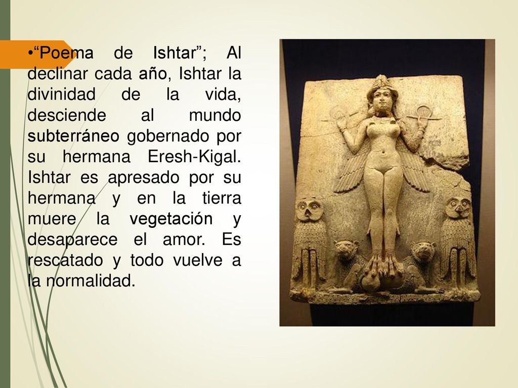 Poema de Ishtar ; Al declinar cada año, Ishtar la divinidad de la vida, desciende al mundo subterráneo gobernado por su hermana Eresh-Kigal.