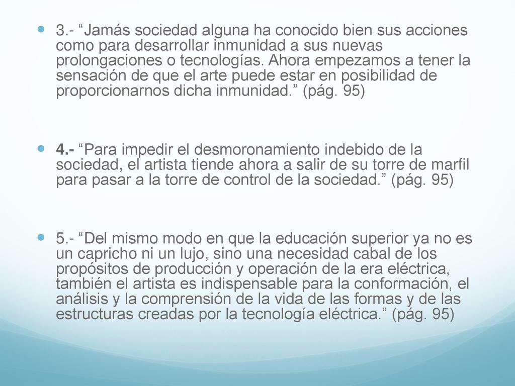 3.- Jamás sociedad alguna ha conocido bien sus acciones como para desarrollar inmunidad a sus nuevas prolongaciones o tecnologías. Ahora empezamos a tener la sensación de que el arte puede estar en posibilidad de proporcionarnos dicha inmunidad. (pág. 95)