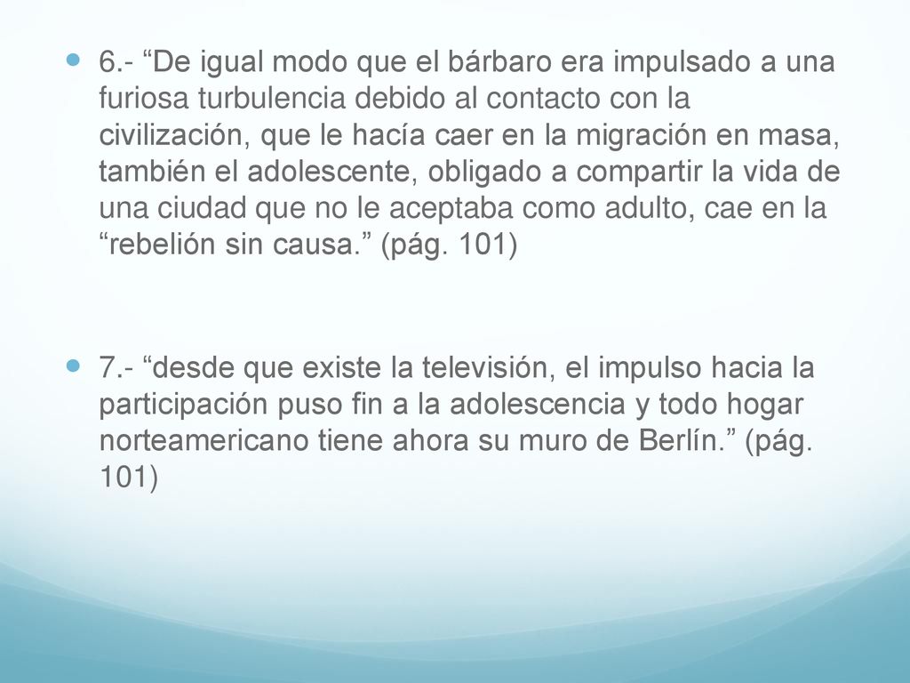 6.- De igual modo que el bárbaro era impulsado a una furiosa turbulencia debido al contacto con la civilización, que le hacía caer en la migración en masa, también el adolescente, obligado a compartir la vida de una ciudad que no le aceptaba como adulto, cae en la rebelión sin causa. (pág. 101)