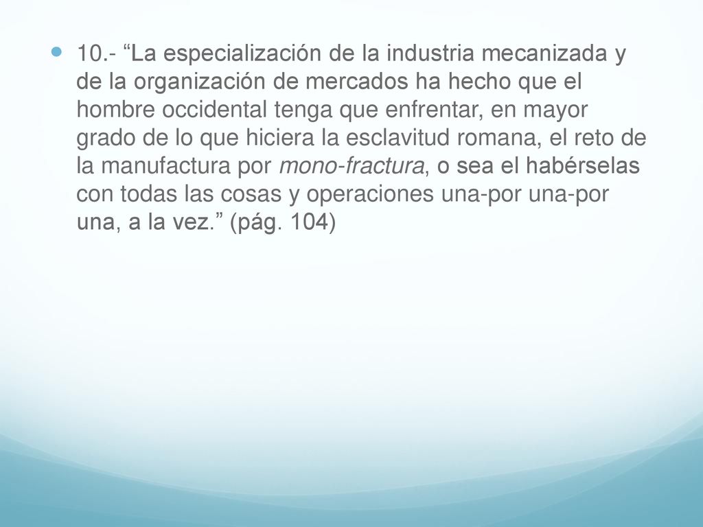 10.- La especialización de la industria mecanizada y de la organización de mercados ha hecho que el hombre occidental tenga que enfrentar, en mayor grado de lo que hiciera la esclavitud romana, el reto de la manufactura por mono-fractura, o sea el habérselas con todas las cosas y operaciones una-por una-por una, a la vez. (pág.