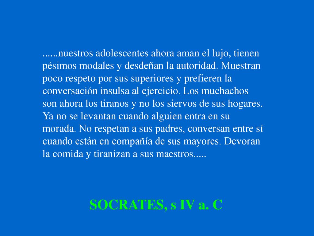 ......nuestros adolescentes ahora aman el lujo, tienen pésimos modales y desdeñan la autoridad. Muestran poco respeto por sus superiores y prefieren la conversación insulsa al ejercicio. Los muchachos son ahora los tiranos y no los siervos de sus hogares. Ya no se levantan cuando alguien entra en su morada. No respetan a sus padres, conversan entre sí cuando están en compañía de sus mayores. Devoran la comida y tiranizan a sus maestros.....