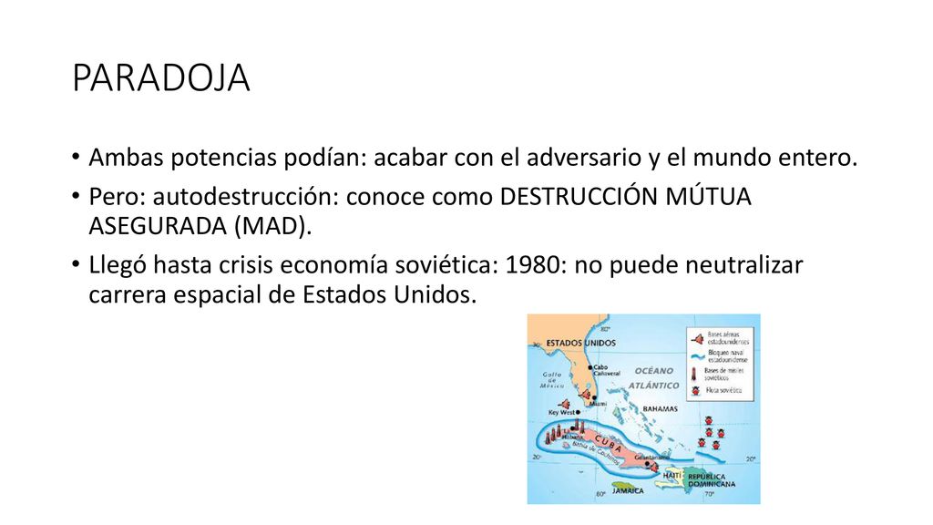 PARADOJA Ambas potencias podían: acabar con el adversario y el mundo entero. Pero: autodestrucción: conoce como DESTRUCCIÓN MÚTUA ASEGURADA (MAD).