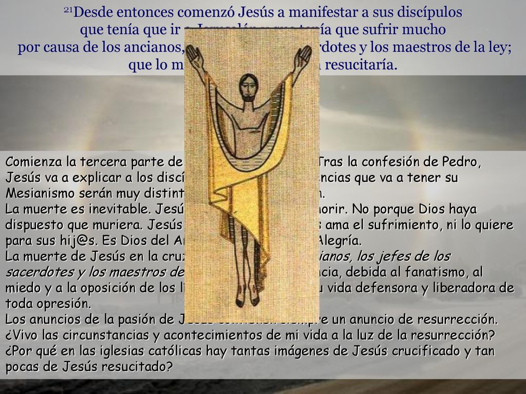 21Desde entonces comenzó Jesús a manifestar a sus discípulos que tenía que ir a Jerusalén y que tenía que sufrir mucho por causa de los ancianos, los jefes de los sacerdotes y los maestros de la ley; que lo matarían y al tercer día resucitaría.