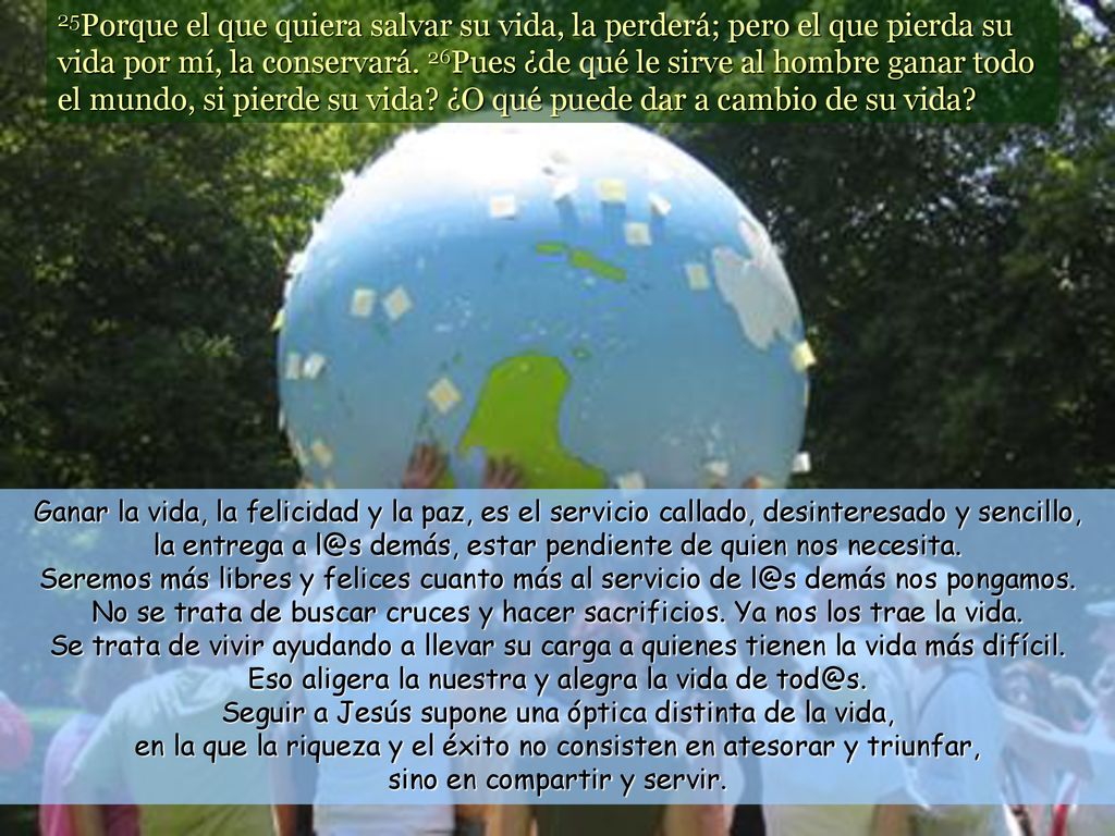 25Porque el que quiera salvar su vida, la perderá; pero el que pierda su vida por mí, la conservará. 26Pues ¿de qué le sirve al hombre ganar todo el mundo, si pierde su vida ¿O qué puede dar a cambio de su vida