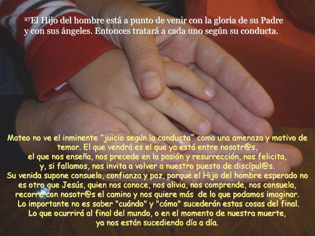 27El Hijo del hombre está a punto de venir con la gloria de su Padre y con sus ángeles. Entonces tratará a cada uno según su conducta.