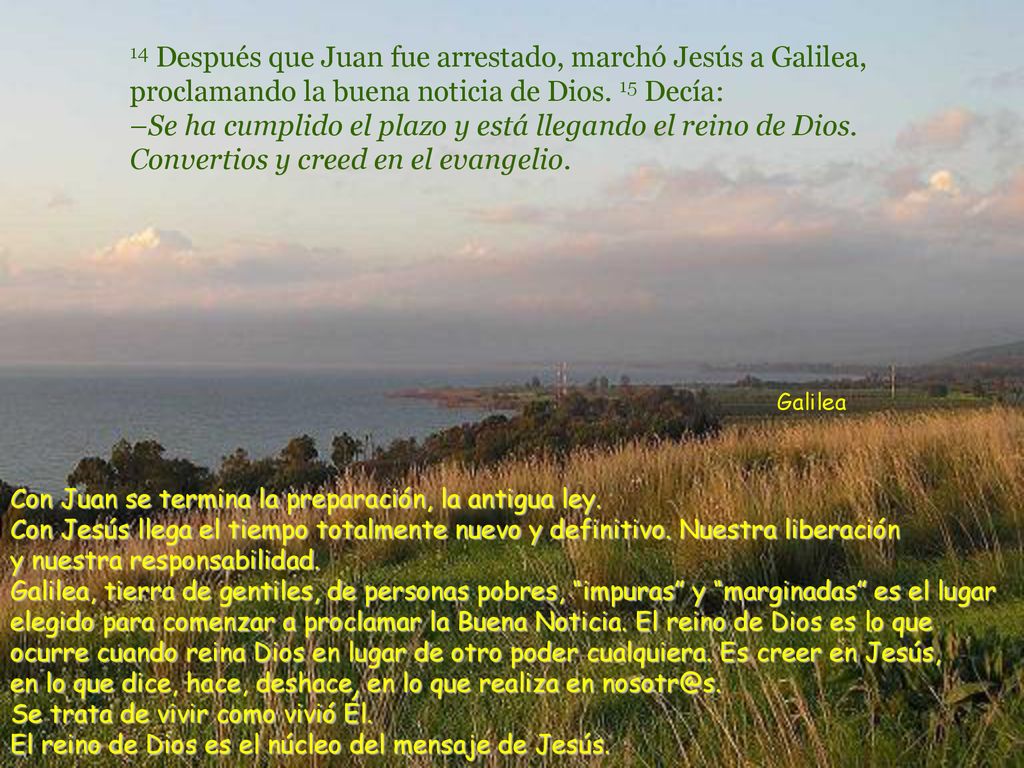 14 Después que Juan fue arrestado, marchó Jesús a Galilea, proclamando la buena noticia de Dios. 15 Decía: –Se ha cumplido el plazo y está llegando el reino de Dios. Convertios y creed en el evangelio.