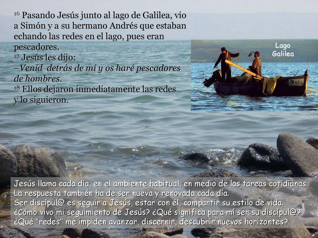 16 Pasando Jesús junto al lago de Galilea, vio a Simón y a su hermano Andrés que estaban echando las redes en el lago, pues eran pescadores. 17 Jesús les dijo: –Venid detrás de mí y os haré pescadores de hombres. 18 Ellos dejaron inmediatamente las redes y lo siguieron.