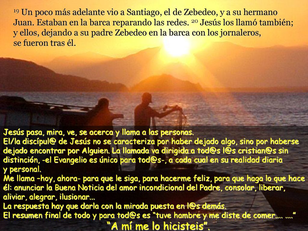 19 Un poco más adelante vio a Santiago, el de Zebedeo, y a su hermano Juan. Estaban en la barca reparando las redes. 20 Jesús los llamó también; y ellos, dejando a su padre Zebedeo en la barca con los jornaleros, se fueron tras él.