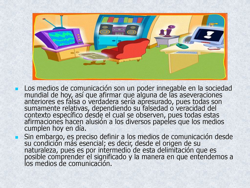 Los medios de comunicación son un poder innegable en la sociedad mundial de hoy, así que afirmar que alguna de las aseveraciones anteriores es falsa o verdadera sería apresurado, pues todas son sumamente relativas, dependiendo su falsedad o veracidad del contexto específico desde el cual se observen, pues todas estas afirmaciones hacen alusión a los diversos papeles que los medios cumplen hoy en día.