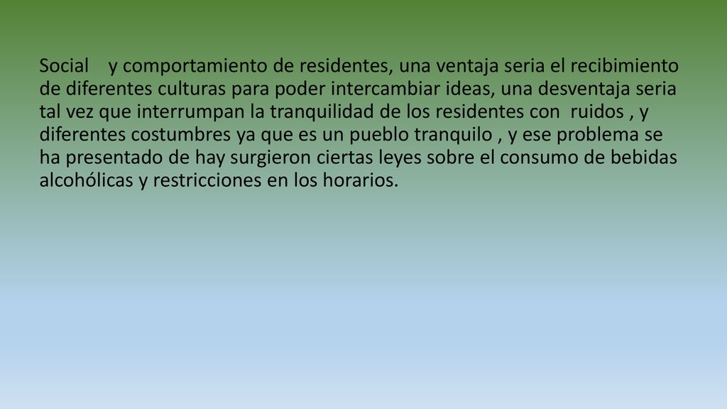 Social y comportamiento de residentes, una ventaja seria el recibimiento de diferentes culturas para poder intercambiar ideas, una desventaja seria tal vez que interrumpan la tranquilidad de los residentes con ruidos , y diferentes costumbres ya que es un pueblo tranquilo , y ese problema se ha presentado de hay surgieron ciertas leyes sobre el consumo de bebidas alcohólicas y restricciones en los horarios.