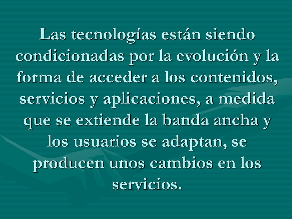Las tecnologías están siendo condicionadas por la evolución y la forma de acceder a los contenidos, servicios y aplicaciones, a medida que se extiende la banda ancha y los usuarios se adaptan, se producen unos cambios en los servicios.