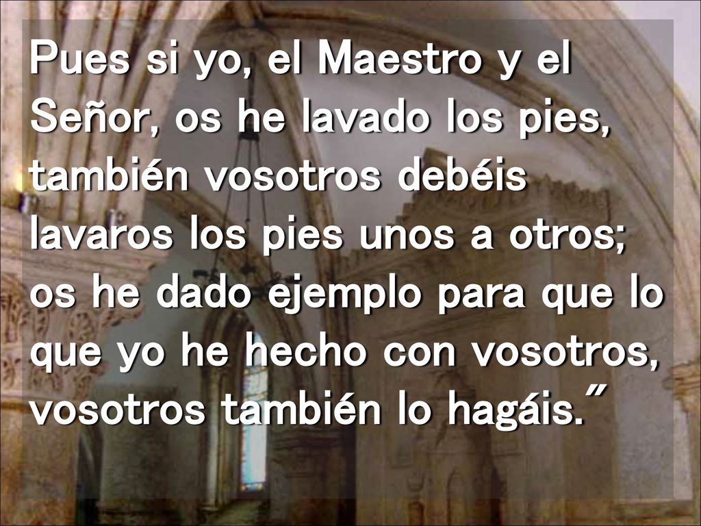 Pues si yo, el Maestro y el Señor, os he lavado los pies, también vosotros debéis lavaros los pies unos a otros; os he dado ejemplo para que lo que yo he hecho con vosotros, vosotros también lo hagáis.