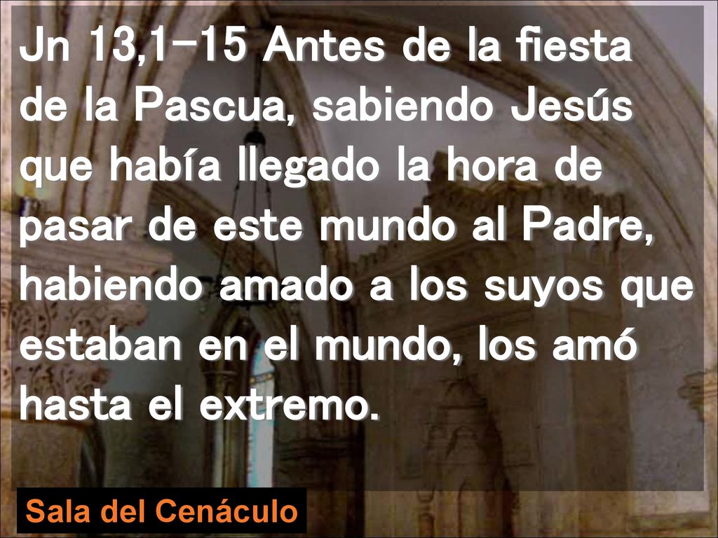 Jn 13,1-15 Antes de la fiesta de la Pascua, sabiendo Jesús que había llegado la hora de pasar de este mundo al Padre, habiendo amado a los suyos que estaban en el mundo, los amó hasta el extremo.