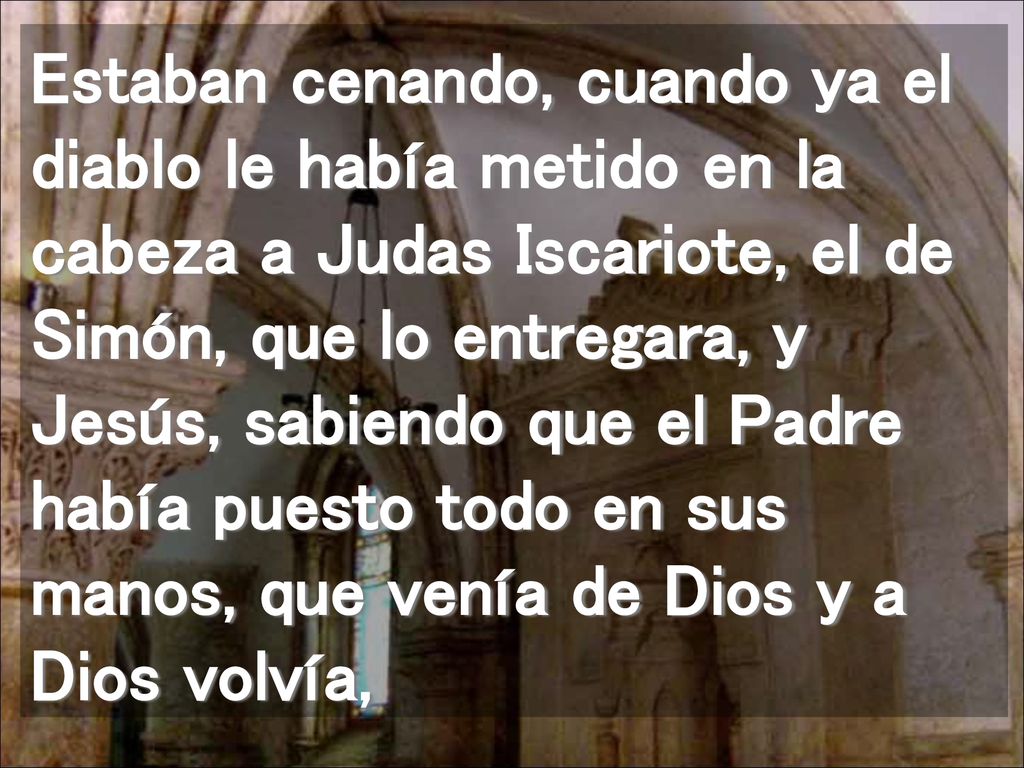 Estaban cenando, cuando ya el diablo le había metido en la cabeza a Judas Iscariote, el de Simón, que lo entregara, y Jesús, sabiendo que el Padre había puesto todo en sus manos, que venía de Dios y a Dios volvía,