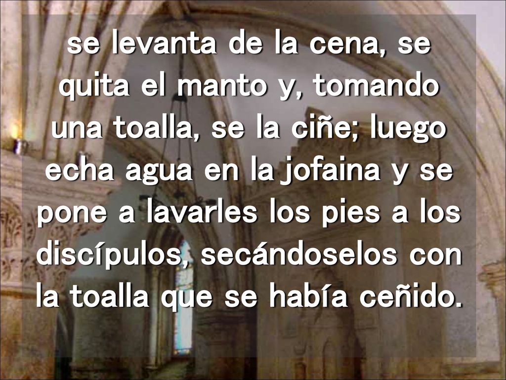 se levanta de la cena, se quita el manto y, tomando una toalla, se la ciñe; luego echa agua en la jofaina y se pone a lavarles los pies a los discípulos, secándoselos con la toalla que se había ceñido.