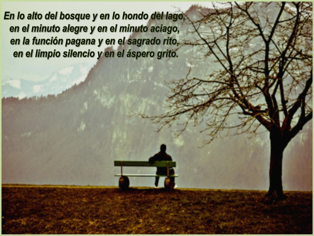 En lo alto del bosque y en lo hondo del lago, en el minuto alegre y en el minuto aciago, en la función pagana y en el sagrado rito, en el limpio silencio y en el áspero grito.