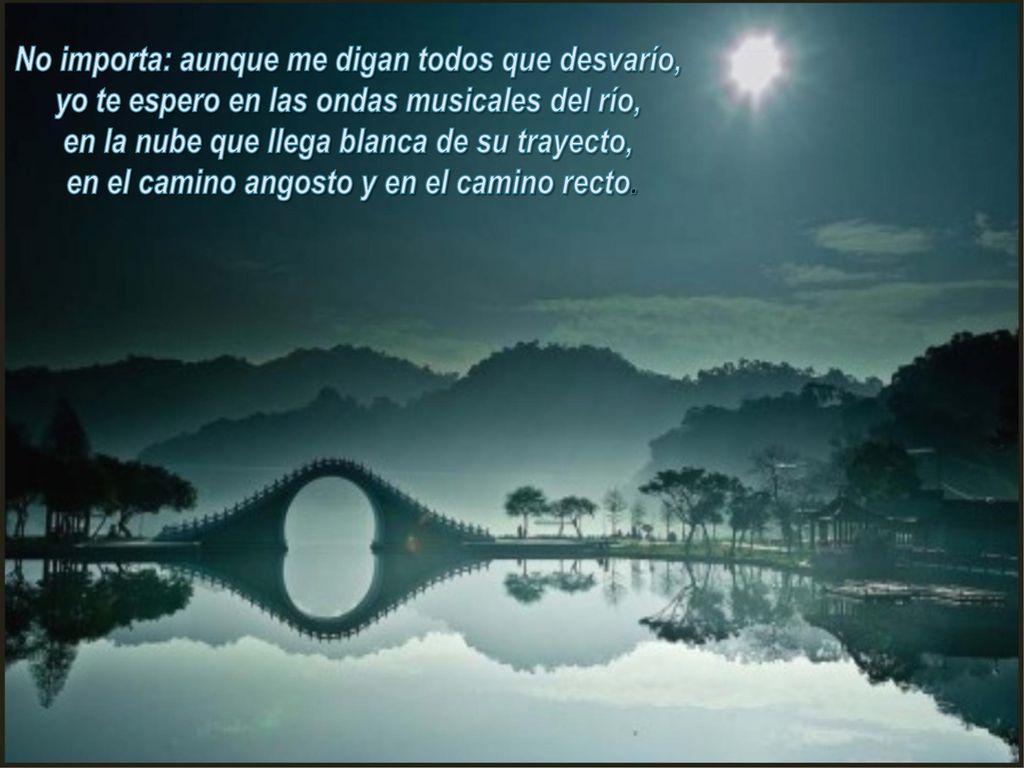 No importa: aunque me digan todos que desvarío, yo te espero en las ondas musicales del río, en la nube que llega blanca de su trayecto, en el camino angosto y en el camino recto.