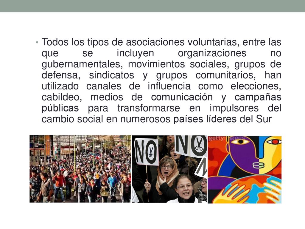 Todos los tipos de asociaciones voluntarias, entre las que se incluyen organizaciones no gubernamentales, movimientos sociales, grupos de defensa, sindicatos y grupos comunitarios, han utilizado canales de influencia como elecciones, cabildeo, medios de comunicación y campañas públicas para transformarse en impulsores del cambio social en numerosos países líderes del Sur