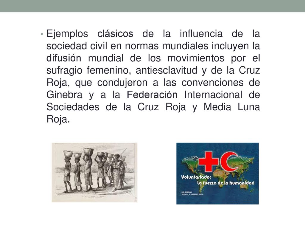 Ejemplos clásicos de la influencia de la sociedad civil en normas mundiales incluyen la difusión mundial de los movimientos por el sufragio femenino, antiesclavitud y de la Cruz Roja, que condujeron a las convenciones de Ginebra y a la Federación Internacional de Sociedades de la Cruz Roja y Media Luna Roja.