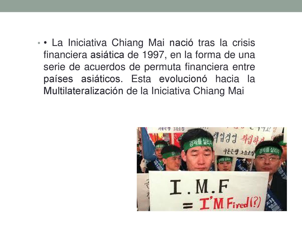 • La Iniciativa Chiang Mai nació tras la crisis financiera asiática de 1997, en la forma de una serie de acuerdos de permuta financiera entre países asiáticos.
