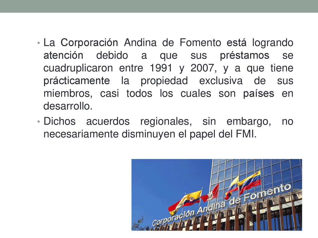 La Corporación Andina de Fomento está logrando atención debido a que sus préstamos se cuadruplicaron entre 1991 y 2007, y a que tiene prácticamente la propiedad exclusiva de sus miembros, casi todos los cuales son países en desarrollo.
