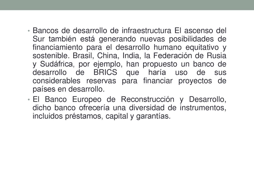 Bancos de desarrollo de infraestructura El ascenso del Sur también está generando nuevas posibilidades de financiamiento para el desarrollo humano equitativo y sostenible. Brasil, China, India, la Federación de Rusia y Sudáfrica, por ejemplo, han propuesto un banco de desarrollo de BRICS que haría uso de sus considerables reservas para financiar proyectos de países en desarrollo.
