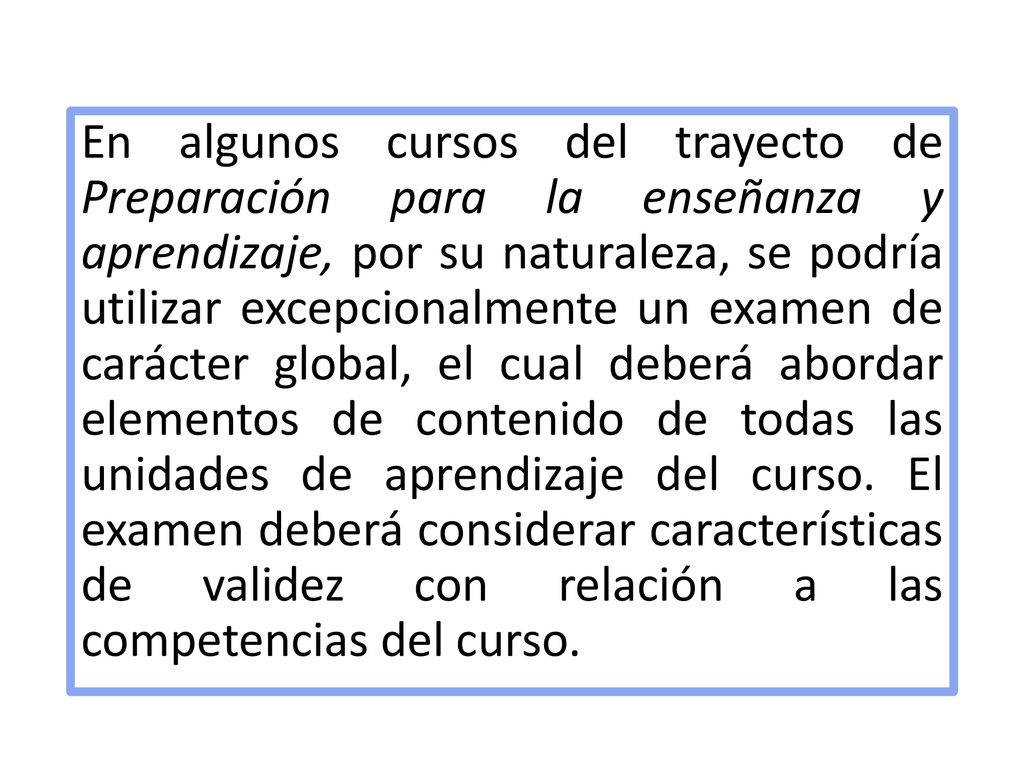 En algunos cursos del trayecto de Preparación para la enseñanza y aprendizaje, por su naturaleza, se podría utilizar excepcionalmente un examen de carácter global, el cual deberá abordar elementos de contenido de todas las unidades de aprendizaje del curso.