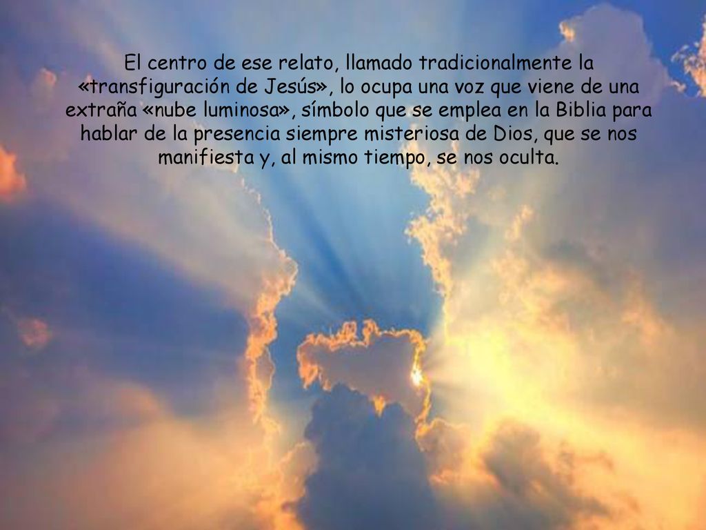El centro de ese relato, llamado tradicionalmente la «transfiguración de Jesús», lo ocupa una voz que viene de una extraña «nube luminosa», símbolo que se emplea en la Biblia para hablar de la presencia siempre misteriosa de Dios, que se nos manifiesta y, al mismo tiempo, se nos oculta.