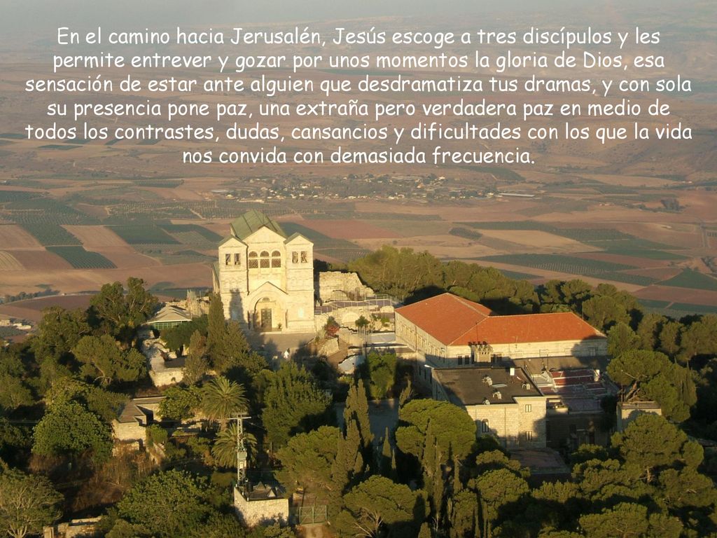 En el camino hacia Jerusalén, Jesús escoge a tres discípulos y les permite entrever y gozar por unos momentos la gloria de Dios, esa sensación de estar ante alguien que desdramatiza tus dramas, y con sola su presencia pone paz, una extraña pero verdadera paz en medio de todos los contrastes, dudas, cansancios y dificultades con los que la vida nos convida con demasiada frecuencia.