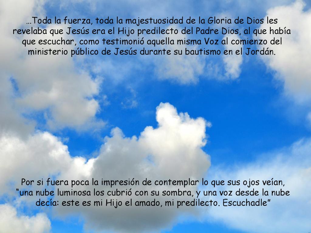 …Toda la fuerza, toda la majestuosidad de la Gloria de Dios les revelaba que Jesús era el Hijo predilecto del Padre Dios, al que había que escuchar, como testimonió aquella misma Voz al comienzo del ministerio público de Jesús durante su bautismo en el Jordán.
