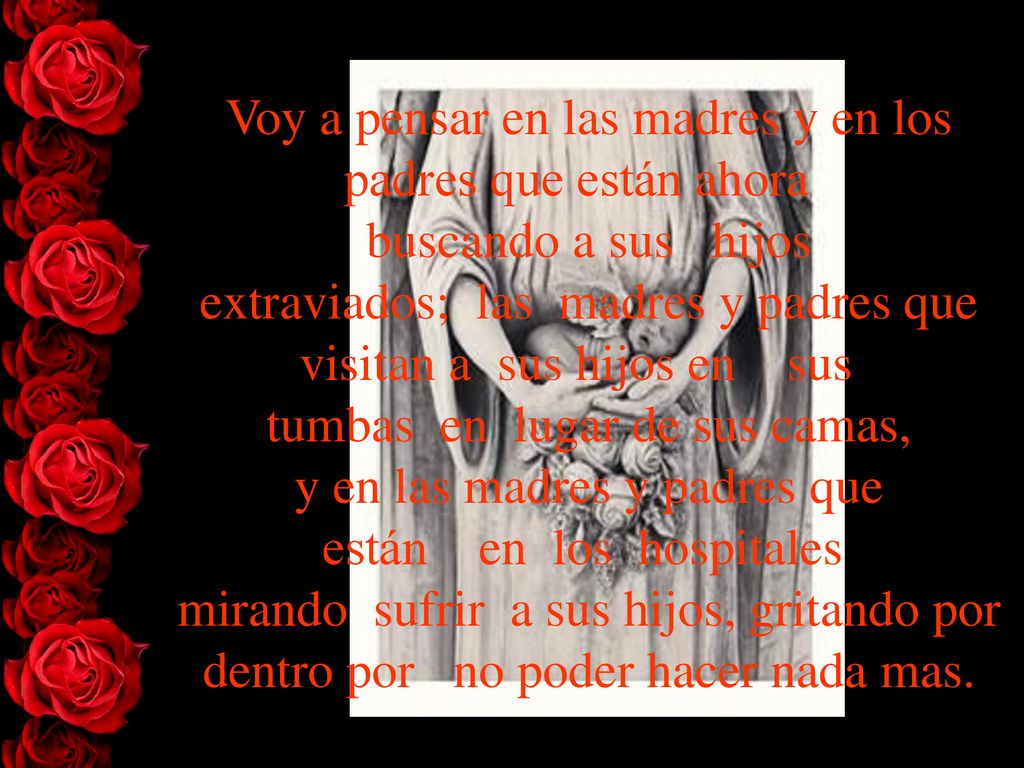 Voy a pensar en las madres y en los padres que están ahora buscando a sus hijos extraviados; las madres y padres que visitan a sus hijos en sus tumbas en lugar de sus camas, y en las madres y padres que están en los hospitales mirando sufrir a sus hijos, gritando por dentro por no poder hacer nada mas.