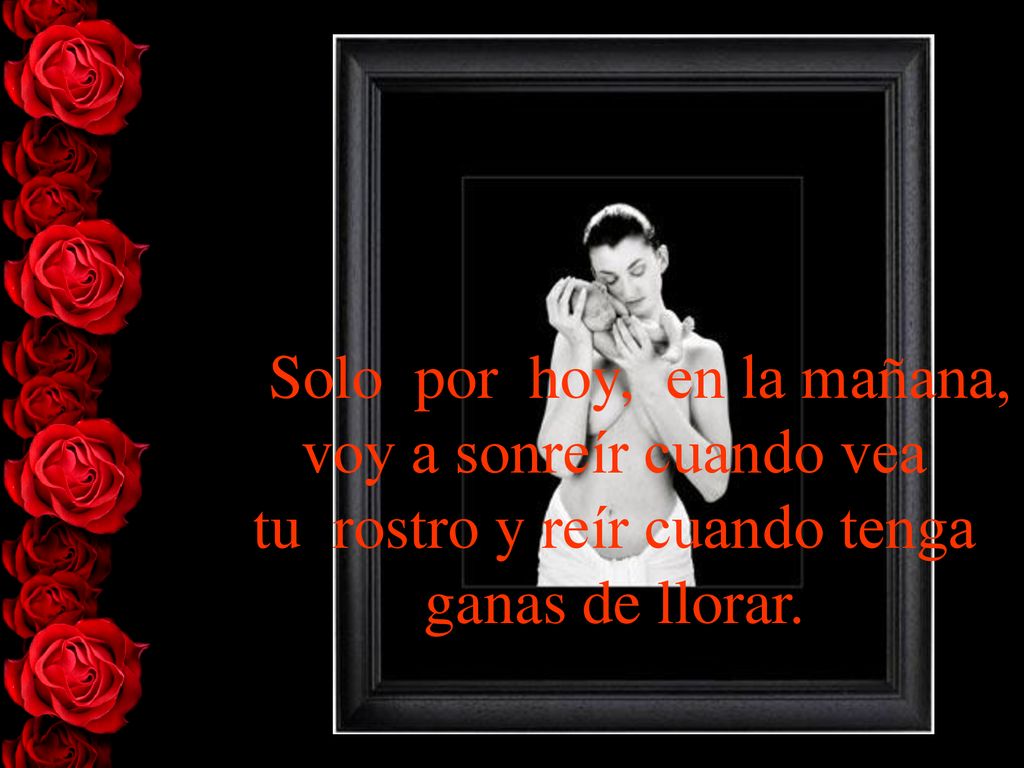 > Solo por hoy, en la mañana, voy a sonreír cuando vea tu rostro y reír cuando tenga ganas de llorar.