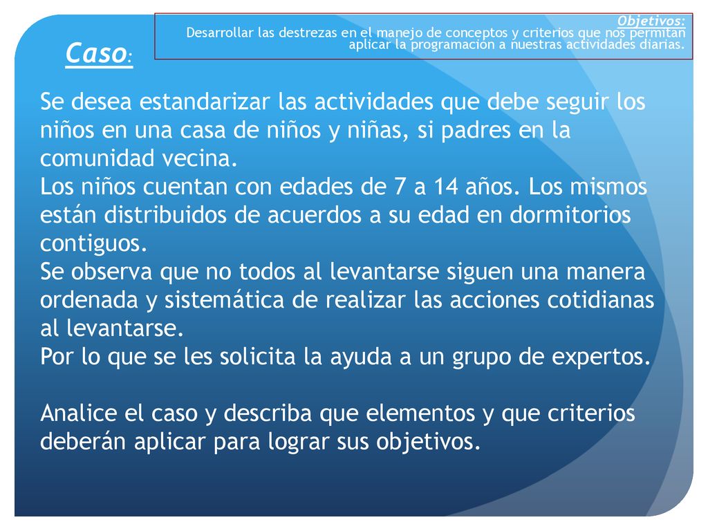Objetivos: Desarrollar las destrezas en el manejo de conceptos y criterios que nos permitan aplicar la programación a nuestras actividades diarias.