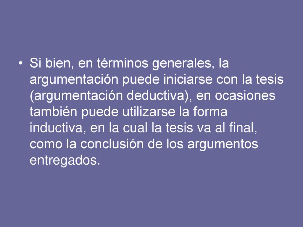 Si bien, en términos generales, la argumentación puede iniciarse con la tesis (argumentación deductiva), en ocasiones también puede utilizarse la forma inductiva, en la cual la tesis va al final, como la conclusión de los argumentos entregados.
