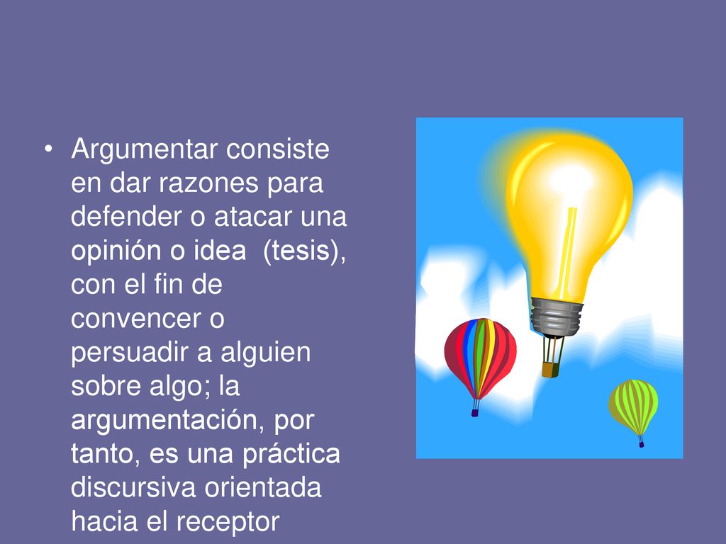 Argumentar consiste en dar razones para defender o atacar una opinión o idea (tesis), con el fin de convencer o persuadir a alguien sobre algo; la argumentación, por tanto, es una práctica discursiva orientada hacia el receptor