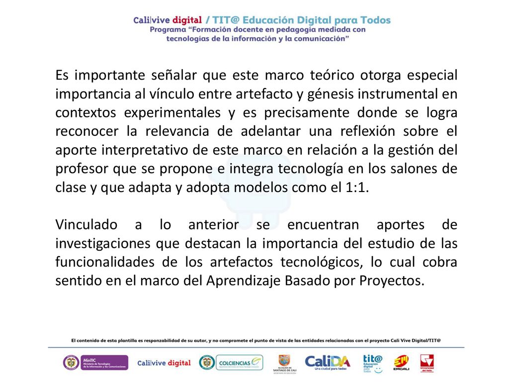 Es importante señalar que este marco teórico otorga especial importancia al vínculo entre artefacto y génesis instrumental en contextos experimentales y es precisamente donde se logra reconocer la relevancia de adelantar una reflexión sobre el aporte interpretativo de este marco en relación a la gestión del profesor que se propone e integra tecnología en los salones de clase y que adapta y adopta modelos como el 1:1.