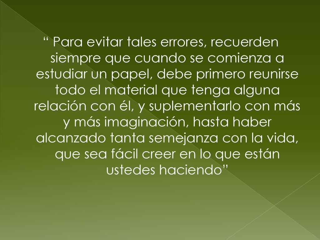 Para evitar tales errores, recuerden siempre que cuando se comienza a estudiar un papel, debe primero reunirse todo el material que tenga alguna relación con él, y suplementarlo con más y más imaginación, hasta haber alcanzado tanta semejanza con la vida, que sea fácil creer en lo que están ustedes haciendo